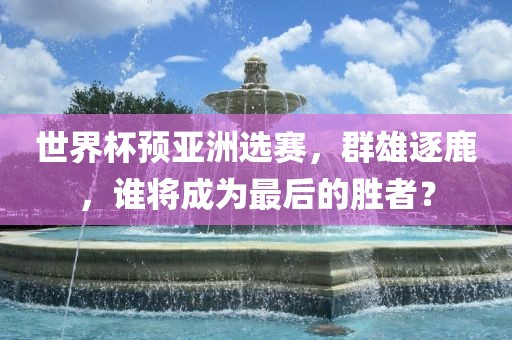 世界杯预亚洲选赛，群雄逐鹿，谁将成为最后的胜者？
