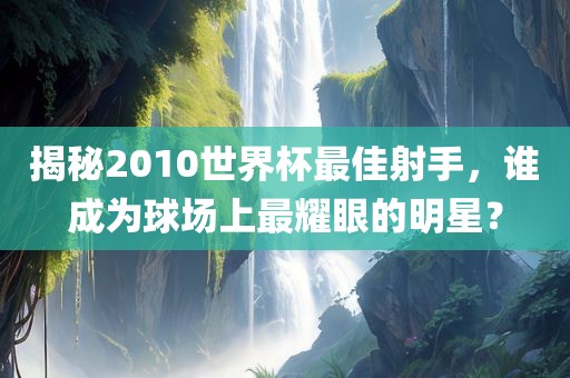 揭秘2010世界杯最佳射手，谁成为球场上最耀眼的明星？