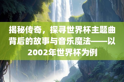 揭秘传奇，探寻世界杯主题曲背后的故事与音乐魔法——以2002年世界杯为例