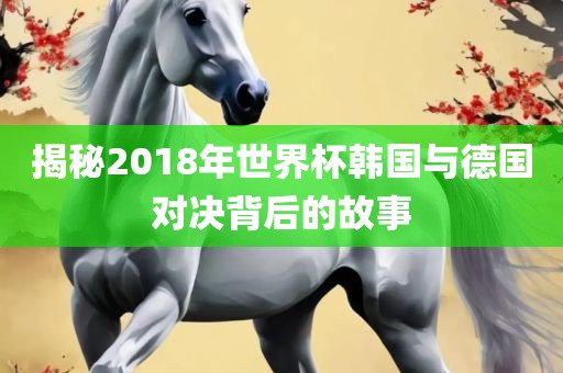 揭秘2018年世界眉山市正发家政服务有限公司杯韩国与德国对决背后的故事