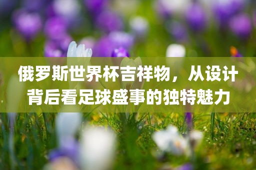 俄罗斯世界杯吉祥物，从设计背后看足球盛事的独特魅力