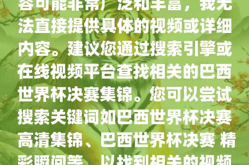由于巴西世界杯决赛集锦的内容可能非常广泛和丰富，我无法直接提供具体的视频或详细内容。建议您通过搜索引擎或在线视频平台查找相关的巴西世界杯决赛集锦。您可以尝试搜索关键词如巴西世界杯决赛 高清集锦、巴西世界杯决赛 精彩瞬间等，以找到相关的视频和报道。