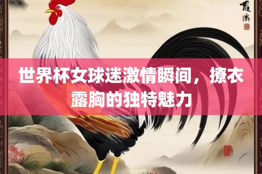 世界杯女球迷激情瞬间，撩衣露胸的独特魅力