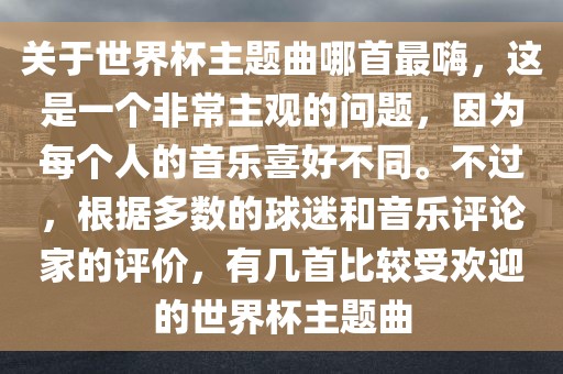 关于世界杯主题曲哪首最嗨，这是一个非常主观的问题，因为每个人的音乐喜好不同。不过，根据多数的球迷和音乐评论家的评价，有几首比较受欢迎的世界杯主题曲