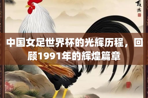 中国女足世界杯的光辉历程，回顾1991年的辉煌篇章