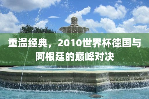 重温经典，2010世界杯德国与阿根廷的巅峰对决