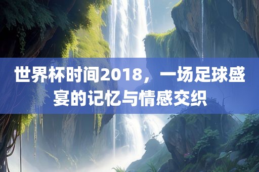 世界杯时间2018，一场足球盛宴的记忆与情感交织