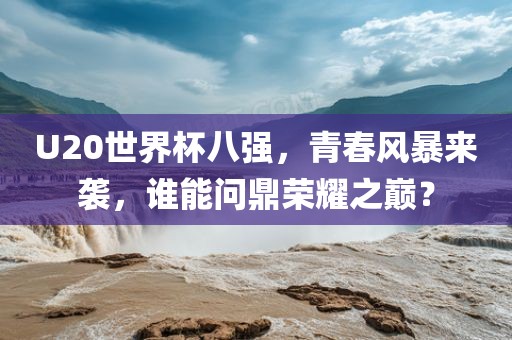 U20世界杯八强，青春风暴来袭，谁能问鼎荣耀之巅？