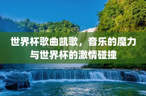 世界杯歌曲凯歌，音乐的魔力与世界杯的激情碰撞
