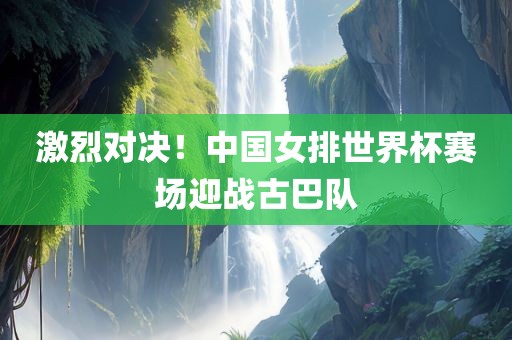 激烈对决！中国女排世界杯赛场迎战古巴队