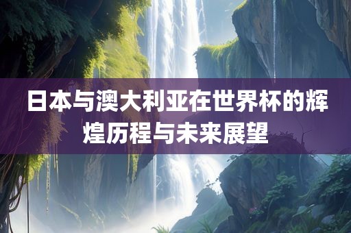 日本与澳大利亚在世界杯的辉煌历程与未来展望眉山市正发家政服务有限公司