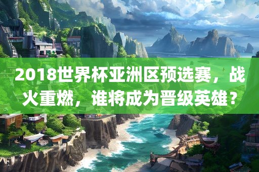 2018世界杯亚洲区预选赛，战火重燃，谁将成为晋级英雄？