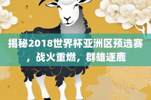 揭秘2018世界杯亚洲区预选赛，战火重燃，群雄逐鹿