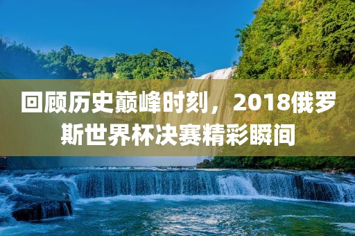 回顾历史巅峰时刻，2018俄罗斯世界杯决赛精彩瞬间
