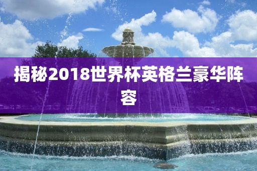 揭秘2018世界杯英格兰豪华阵容眉山市正发家政服务有限公司