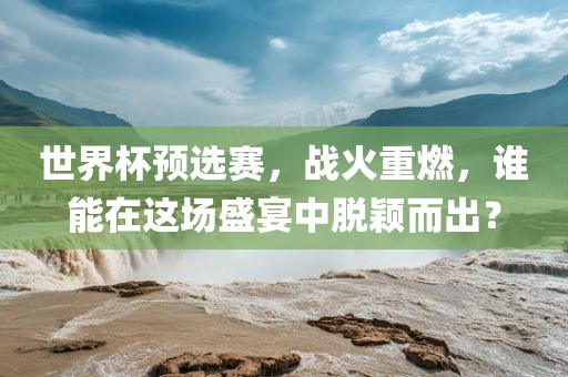 世界杯预选赛，战火重燃，谁能在这场盛宴中脱颖而出？