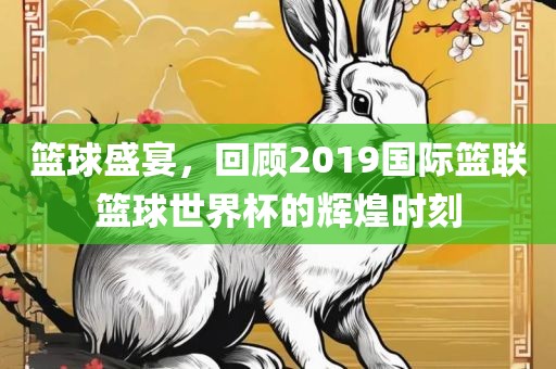 篮球盛宴，回顾2019国际篮联篮球世界杯的辉煌时刻眉山市正发家政服务有限公司