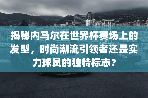 揭秘内马尔在世界杯赛场上的发型，时尚潮流引领者还是实力球员的独特标志？