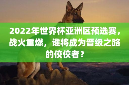 2022年世界杯亚洲区预选赛，战火重燃，谁将成为晋级之路的佼佼者？