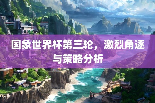 国象世界杯第三轮，激烈角逐与策略分析