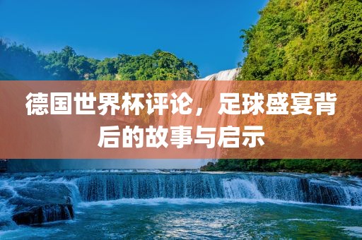 德国世界杯评论，足球盛宴背后的故事与启示