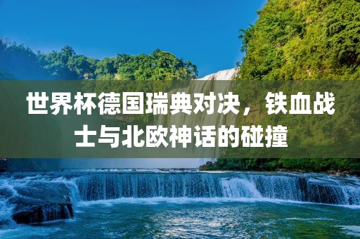 世界杯德国瑞典对决，铁血战士与北欧神话的碰撞眉山市正发家政服务有限公司