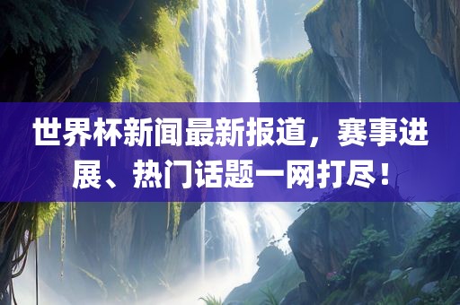 世界杯新闻最新报道，赛事进展、热门话题一网打尽！