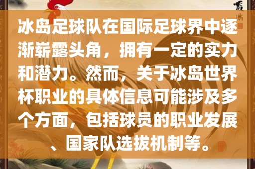 冰岛足球队在国际足球界中逐渐崭露头角，拥有一定的实力和潜力。然而，关于冰岛世界杯职业的具体信息可能涉及多个方面，包括球员的职业发展、国家队选拔机制等。