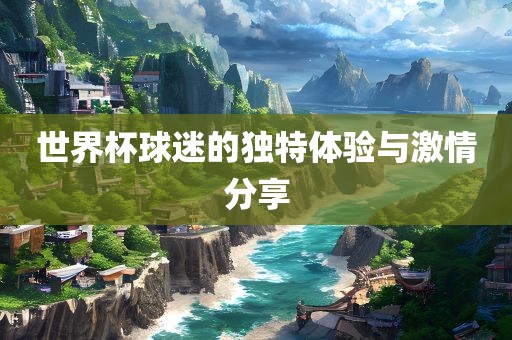 世界杯球迷的独特体验与激情分享