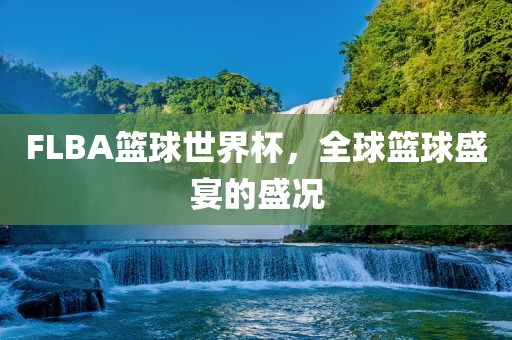 FLBA篮球世界杯，全球篮球盛宴的盛况