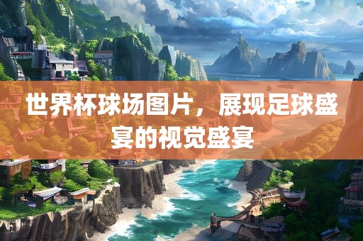 世界杯球场图片，展现足球盛宴的视觉盛宴