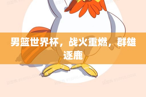 男篮世界杯，战火重燃，群雄逐鹿