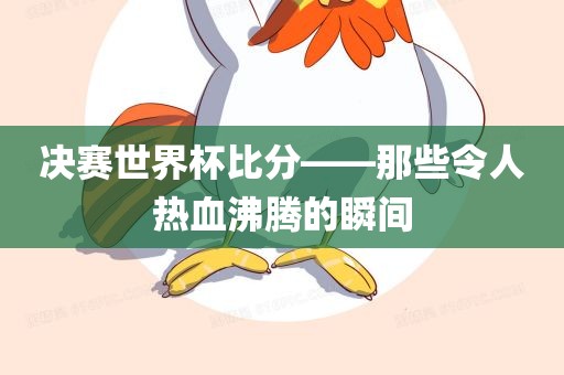 决赛世界杯比分——那些令人热血沸腾的瞬间