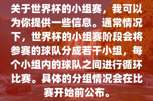 关于世界杯的小组赛，我可以为你提供一些信息。通常情况下，世界杯的小组赛阶段会将参赛的球队分成若干小组，每个小组内的球队之间进行循环比赛。具体的分组情况会在比赛开始前公布。