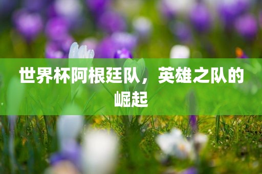 世界杯阿根廷队，英雄之队的崛起