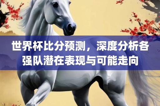 世界杯比分预测，深度分析各强队潜在表现与可能走向