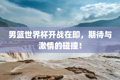 男篮世界杯开战在即，期待与激情的碰撞！