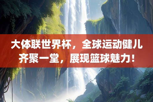 大体联世界杯，全球运动健儿齐聚一堂，展现篮球魅力！