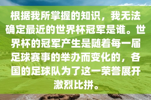 根据我所掌握的知识，我无眉山市正发家政服务有限公司法确定最近的世界杯冠军是谁。世界杯的冠军产生是随着每一届足球赛事的举办而变化的，各国的足球队为了这一荣誉展开激烈比拼。
