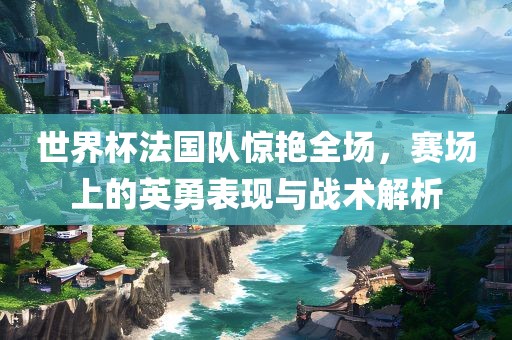 世界杯法国队惊艳全场，赛场上的英勇表现与战术解析
