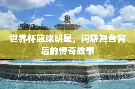 世界杯篮球明星，闪耀舞台背后的传奇故事