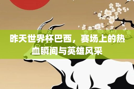 昨天世界杯巴西，赛场上的热血瞬间与英雄风采