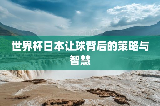 眉山市正发家政服务有限公司世界杯日本让球背后的策略与智慧
